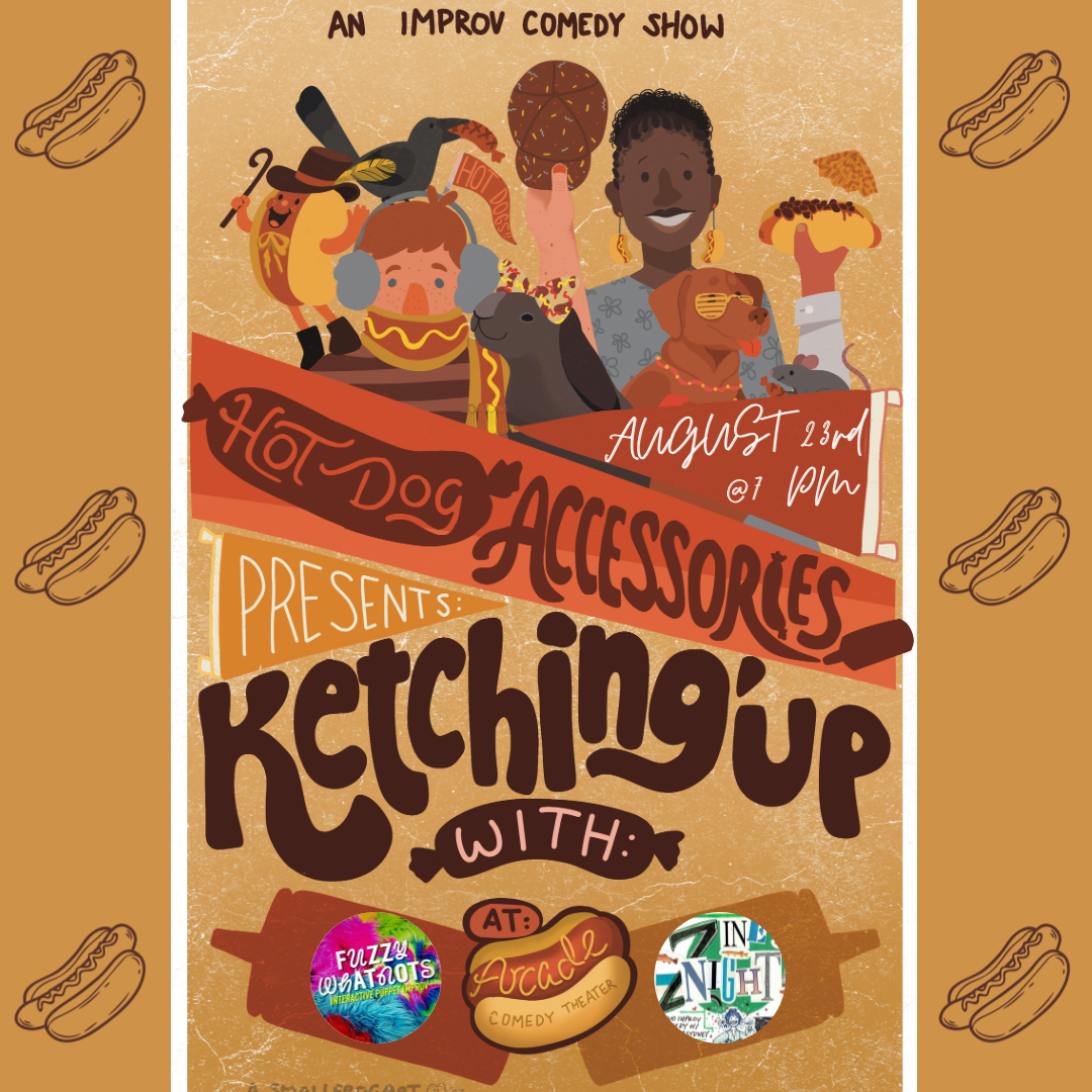 Hot Dog Accessories Presents: KetchingUp With... Join our improv team, Hot Dog Accessories, while we Ketchup with our improv friends! This month's showcase presents duo Zine Night (featuring Sydney DuBose & Nora Smith) and puppeteering improv group Fuzzy Whatnots (led by Frank McDade), followed by HDA presenting their signature long form: The Slacker. Sponsored by Oscar Mayer (unofficially).