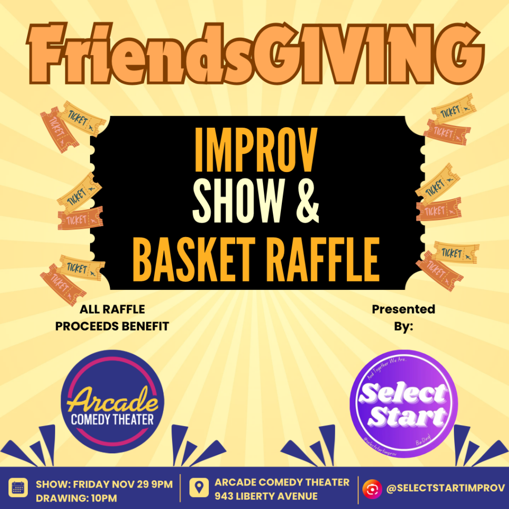 Join the Select Start team as we celebrate FriendsGIVING. You’ll get a night full of our classic short-form improv, coupled with a FUNdraising basket raffle leading in to the biggest fundraising event of the year: Giving Tuesday. All raffle proceeds directly benefit Arcade Comedy Theater, Pittsburgh’s non-profit comedy theater. Come on down and inspire the evening with your suggestions and help us give back to our home theater.